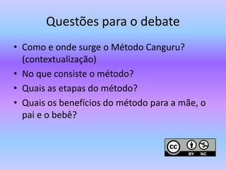 Questões para o debate
• Como e onde surge o Método Canguru?
(contextualização)
• No que consiste o método?
• Quais as etapas do método?
• Quais os benefícios do método para a mãe, o
pai e o bebê?