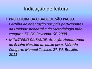 Indicação de leitura
• PREFEITURA DA CIDADE DE SÃO PAULO.
Cartilha de orientação aos pais participantes
da Unidade neonatal e da Metodologia mãe
canguru. 5ª. Ed. Revisada. SP. 2008.
• MINISTÉRIO DA SAÚDE. Atenção Humanizada
ao Recém Nascido de baixo peso. Método
Canguru. Manual Técnico. 2ª. Ed. Brasília.
2011