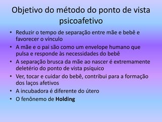 Objetivo do método do ponto de vista
psicoafetivo
• Reduzir o tempo de separação entre mãe e bebê e
favorecer o vínculo
• A mãe e o pai são como um envelope humano que
pulsa e responde às necessidades do bebê
• A separação brusca da mãe ao nascer é extremamente
deletério do ponto de vista psíquico
• Ver, tocar e cuidar do bebê, contribui para a formação
dos laços afetivos
• A incubadora é diferente do útero
• O fenônemo de Holding
 