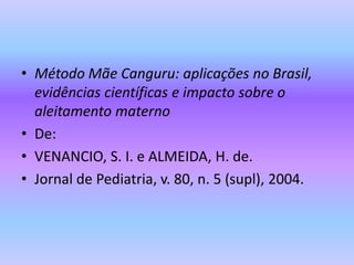 • Método Mãe Canguru: aplicações no Brasil,
evidências científicas e impacto sobre o
aleitamento materno
• De:
• VENANCIO, S. I. e ALMEIDA, H. de.
• Jornal de Pediatria, v. 80, n. 5 (supl), 2004.
 