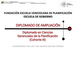 FUNDACIÓN ESCUELA VENEZOLANA DE PLANIFICACIÓN
ESCUELA DE GOBIERNO
DIPLOMADO DE AMPLIACIÓN
Diplomado en Ciencias
Gerenciales de la Planificación
(Cohorte III)
COORDINADORA: PROF. DOC. EMIL AMARILYS MICHINEL RONDÓN
 