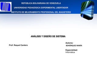 REPÚBLICA BOLIVARIANA DE VENEZUELA

     UNIVERSIDAD PEDAGÓGICA EXPERIMENTAL LIBERTADOR

  INSTITUTO DE MEJORAMIENTO PROFESIONAL DEL MAGISTERIO




                       ANÁLISIS Y DISEÑO DE SISTEMA


                                                      Autores:
Prof. Raquel Cantero                                  BOHÓRQUEZ MARÍA

                                                      Especialidad:
                                                      Informática
 