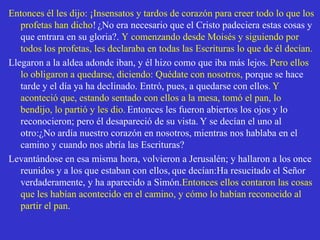 Entonces él les dijo: ¡Insensatos y tardos de corazón para creer todo lo que los profetas han dicho!¿No era necesario que el Cristo padeciera estas cosas y que entrara en su gloria?. Y comenzando desde Moisés y siguiendo por todos los profetas, les declaraba en todas las Escrituras lo que de él decían.Llegaron a la aldea adonde iban, y él hizo como que iba más lejos.Pero ellos lo obligaron a quedarse, diciendo: Quédate con nosotros, porque se hace tarde y el día ya ha declinado. Entró, pues, a quedarse con ellos.Y aconteció que, estando sentado con ellos a la mesa, tomó el pan, lo bendijo, lo partió y les dio.Entonces les fueron abiertos los ojos y lo reconocieron; pero él desapareció de su vista.Y se decían el uno al otro:¿No ardía nuestro corazón en nosotros, mientras nos hablaba en el camino y cuando nos abría las Escrituras?Levantándose en esa misma hora, volvieron a Jerusalén; y hallaron a los once reunidos y a los que estaban con ellos,que decían:Ha resucitado el Señor verdaderamente, y ha aparecido a Simón.Entonces ellos contaron las cosas que les habían acontecido en el camino, y cómo lo habían reconocido al partir el pan.