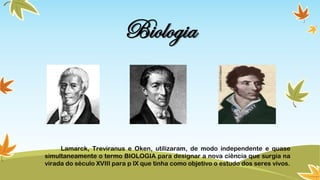 Biologia
Lamarck, Treviranus e Oken, utilizaram, de modo independente e quase
simultaneamente o termo BIOLOGIA para designar a nova ciência que surgia na
virada do século XVIII para p IX que tinha como objetivo o estudo dos seres vivos.
 