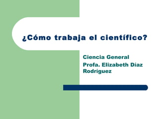   ¿Cómo trabaja el científico? Ciencia General Profa. Elizabeth Díaz Rodríguez 