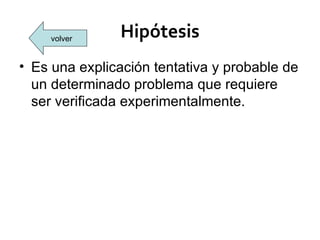 volver    Hipótesis
• Es una explicación tentativa y probable de
  un determinado problema que requiere
  ser verificada experimentalmente.
 