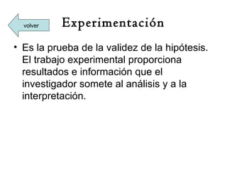 volver   Experimentación
• Es la prueba de la validez de la hipótesis.
  El trabajo experimental proporciona
  resultados e información que el
  investigador somete al análisis y a la
  interpretación.
 