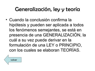 Generalización, ley y teoría
• Cuando la conclusión confirma la
  hipótesis y pueden ser aplicada a todos
  los fenómenos semejantes, se está en
  presencia de una GENERALIZACIÓN, la
  cuál a su vez puede derivar en la
  formulación de una LEY o PRINCIPIO,
  con los cuales se elaboran TEORÍAS.

  volver
 