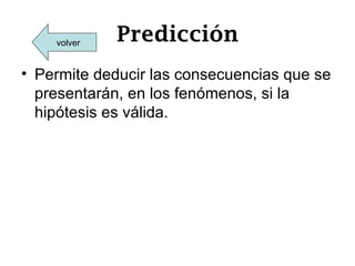 volver   Predicción
• Permite deducir las consecuencias que se
  presentarán, en los fenómenos, si la
  hipótesis es válida.
 