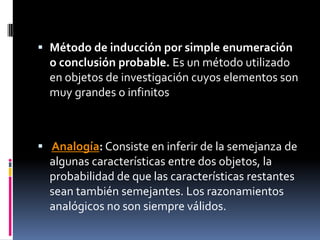  Método de inducción por simple enumeración
  o conclusión probable. Es un método utilizado
  en objetos de investigación cuyos elementos son
  muy grandes o infinitos



 Analogía: Consiste en inferir de la semejanza de
  algunas características entre dos objetos, la
  probabilidad de que las características restantes
  sean también semejantes. Los razonamientos
  analógicos no son siempre válidos.
 