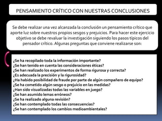 PENSAMIENTO CRÍTICO CON NUESTRAS CONCLUSIONES


 Se debe realizar una vez alcanzada la conclusión un pensamiento crítico que
aporte luz sobre nuestros propios sesgos y prejuicios. Para hacer este ejercicio
   objetivo se debe revaluar la investigación siguiendo los pasos típicos del
      pensador crítico. Algunas preguntas que conviene realizarse son:


 ¿Se ha recopilado toda la información importante?
 ¿Se han tenido en cuenta las consideraciones éticas?
 ¿Se han realizado los experimentos de forma rigurosa y correcta?
 ¿Es adecuada la precisión y la rigurosidad?
 ¿Ha habido posibilidad de fraude por parte de algún compañero de equipo?
 ¿Se ha cometido algún sesgo o prejuicio en las medidas?
 ¿Han sido visualizadas todas las variables en juego?
 ¿Se han asumido lemas erróneos?
 ¿Se ha realizado alguna revisión?
 ¿Se han contemplado todas las consecuencias?
 ¿Se han contemplado los cambios medioambientales?
 