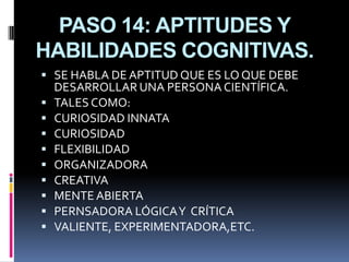 PASO 14: APTITUDES Y
HABILIDADES COGNITIVAS.
 SE HABLA DE APTITUD QUE ES LO QUE DEBE
    DESARROLLAR UNA PERSONA CIENTÍFICA.
   TALES COMO:
   CURIOSIDAD INNATA
   CURIOSIDAD
   FLEXIBILIDAD
   ORGANIZADORA
   CREATIVA
   MENTE ABIERTA
   PERNSADORA LÓGICA Y CRÍTICA
   VALIENTE, EXPERIMENTADORA,ETC.
 