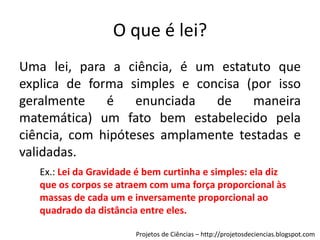 O que é lei?
Uma lei, para a ciência, é um estatuto que
explica de forma simples e concisa (por isso
geralmente
é
enunciada
de
maneira
matemática) um fato bem estabelecido pela
ciência, com hipóteses amplamente testadas e
validadas.
Ex.: Lei da Gravidade é bem curtinha e simples: ela diz
que os corpos se atraem com uma força proporcional às
massas de cada um e inversamente proporcional ao
quadrado da distância entre eles.
Projetos de Ciências – http://projetosdeciencias.blogspot.com

 