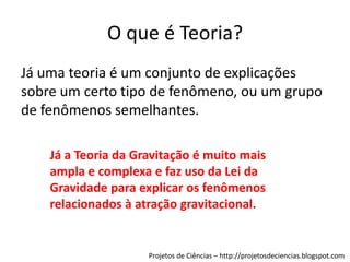 O que é Teoria?
Já uma teoria é um conjunto de explicações
sobre um certo tipo de fenômeno, ou um grupo
de fenômenos semelhantes.
Já a Teoria da Gravitação é muito mais
ampla e complexa e faz uso da Lei da
Gravidade para explicar os fenômenos
relacionados à atração gravitacional.

Projetos de Ciências – http://projetosdeciencias.blogspot.com

 