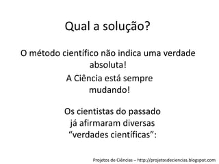 Qual a solução?
O método científico não indica uma verdade
absoluta!
A Ciência está sempre
mudando!
Os cientistas do passado
já afirmaram diversas
“verdades científicas”:
Projetos de Ciências – http://projetosdeciencias.blogspot.com

 