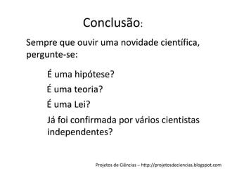 Conclusão:
Sempre que ouvir uma novidade científica,
pergunte-se:
É uma hipótese?
É uma teoria?
É uma Lei?
Já foi confirmada por vários cientistas
independentes?

Projetos de Ciências – http://projetosdeciencias.blogspot.com

 