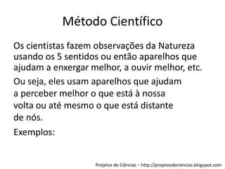 Método Científico
Os cientistas fazem observações da Natureza
usando os 5 sentidos ou então aparelhos que
ajudam a enxergar melhor, a ouvir melhor, etc.
Ou seja, eles usam aparelhos que ajudam
a perceber melhor o que está à nossa
volta ou até mesmo o que está distante
de nós.
Exemplos:
Projetos de Ciências – http://projetosdeciencias.blogspot.com

 
