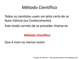 Método Científico
Todos os cientistas usam um jeito certo de se
fazer Ciência (ou Conhecimento).
Este modo correto de se proceder chama-se:
Método Científico
Que é mais ou menos assim:

Projetos de Ciências – http://projetosdeciencias.blogspot.com

 