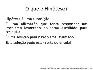 O que é Hipótese?
Hipótese é uma suposição.
É uma afirmação que tenta responder um
Problema levantado no tema escolhido para
pesquisa.
É uma solução para o Problema levantado.
Esta solução pode estar certa ou errada!

Projetos de Ciências – http://projetosdeciencias.blogspot.com

 