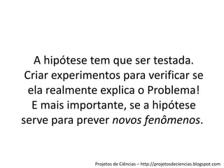 A hipótese tem que ser testada.
Criar experimentos para verificar se
ela realmente explica o Problema!
E mais importante, se a hipótese
serve para prever novos fenômenos.

Projetos de Ciências – http://projetosdeciencias.blogspot.com

 