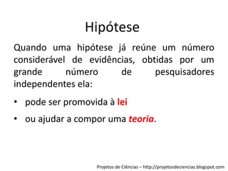 Hipótese
Quando uma hipótese já reúne um número
considerável de evidências, obtidas por um
grande
número
de
pesquisadores
independentes ela:

• pode ser promovida à lei
• ou ajudar a compor uma teoria.

Projetos de Ciências – http://projetosdeciencias.blogspot.com

 