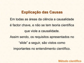 Explicação das Causas
Em todas as áreas da ciência a causalidade
é factor chave, e não se tem teoria científica
que viole a causalidade.
Assim sendo, os requisitos apresentados no
“slide” a seguir, são vistos como
importantes no entendimento científico.
Método científico
 