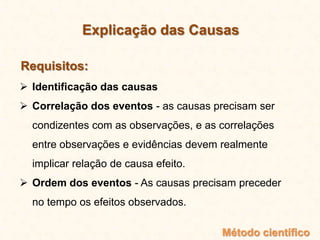  Identificação das causas
 Correlação dos eventos - as causas precisam ser
condizentes com as observações, e as correlações
entre observações e evidências devem realmente
implicar relação de causa efeito.
 Ordem dos eventos - As causas precisam preceder
no tempo os efeitos observados.
Método científico
Explicação das Causas
Requisitos:
 