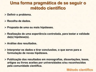 Uma forma pragmática de se seguir o
método científico
 Definir o problema.
 Recolha de dados.
 Proposta de uma ou mais hipóteses.
 Realização de uma experiência controlada, para testar a validade
da(s) hipótese(s).
 Análise dos resultados.
 Interpretar os dados e tirar conclusões, o que serve para a
formulação de novas hipóteses.
 Publicação dos resultados em monografias, dissertações, teses,
artigos ou livros aceites por universidades e/ou reconhecidos
pela comunidade científica.
Método científico
 