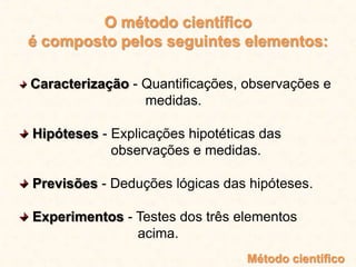 O método científico
é composto pelos seguintes elementos:
Caracterização - Quantificações, observações e
medidas.
Hipóteses - Explicações hipotéticas das
observações e medidas.
Previsões - Deduções lógicas das hipóteses.
Experimentos - Testes dos três elementos
acima.
Método científico
 