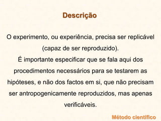 Descrição
O experimento, ou experiência, precisa ser replicável
(capaz de ser reproduzido).
É importante especificar que se fala aqui dos
procedimentos necessários para se testarem as
hipóteses, e não dos factos em si, que não precisam
ser antropogenicamente reproduzidos, mas apenas
verificáveis.
Método científico
 