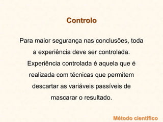 Controlo
Para maior segurança nas conclusões, toda
a experiência deve ser controlada.
Experiência controlada é aquela que é
realizada com técnicas que permitem
descartar as variáveis passíveis de
mascarar o resultado.
Método científico
 