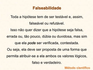 Falseabilidade
Toda a hipótese tem de ser testável e, assim,
falseável ou refutável.
Isso não quer dizer que a hipótese seja falsa,
errada ou, tão pouco, dúbia ou duvidosa, mas sim
que ela pode ser verificada, contestada.
Ou seja, ela deve ser proposta de uma forma que
permita atribuir-se a ela ambos os valores lógicos,
falso e verdadeiro.
Método científico
 