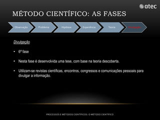 MÉTODO CIENTÍFICO: AS FASES 
Observação Problema Hipótese Experiência Teoria Divulgação 
PROCESSOS E MÉTODOS CIENTÍFICOS: O MÉTODO CIENTÍFICO 
Divulgação 
• 6ª fase 
• Nesta fase é desenvolvida uma tese, com base na teoria descoberta. 
• Utilizam-se revistas científicas, encontros, congressos e comunicações pessoais para 
divulgar a informação. 
 