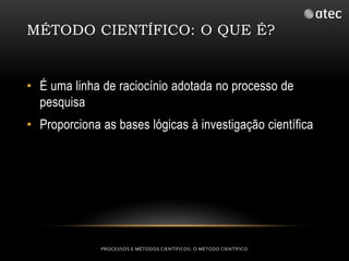 MÉTODO CIENTÍFICO: O QUE É? 
• É uma linha de raciocínio adotada no processo de 
pesquisa 
• Proporciona as bases lógicas à investigação científica 
PROCESSOS E MÉTODOS CIENTÍFICOS: O MÉTODO CIENTÍFICO 
 