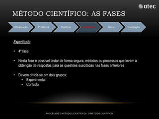 MÉTODO CIENTÍFICO: AS FASES 
Observação Problema Hipótese Experiência Teoria Divulgação 
PROCESSOS E MÉTODOS CIENTÍFICOS: O MÉTODO CIENTÍFICO 
Experiência 
• 4ª fase 
• Nesta fase é possível testar de forma segura, métodos ou processos que levem à 
obtenção de respostas para as questões suscitadas nas fases anteriores 
• Devem dividir-se em dois grupos: 
• Experimental 
• Controlo 
 