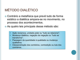 MÉTODO DIALÉTICO 
 Contrário a metafísica que prevê tudo de forma 
estático a dialética ampara-se no movimento, no 
processo dos acontecimentos. 
 As quatro leis principais desse método são: 
• Ação recíproca, unidade polar ou "tudo se relaciona"; 
• Mudança dialética, negação da negação ou "tudo se 
transforma"; 
• Passagem da quantidade à qualidade ou mudança 
qualitativa; 
• Interpenetração dos contrários, contradição ou luta dos 
contrários. 
 