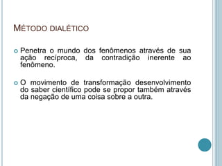 MÉTODO DIALÉTICO 
 Penetra o mundo dos fenômenos através de sua 
ação recíproca, da contradição inerente ao 
fenômeno. 
 O movimento de transformação desenvolvimento 
do saber científico pode se propor também através 
da negação de uma coisa sobre a outra. 
 