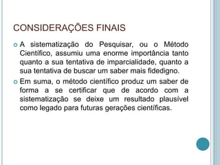 CONSIDERAÇÕES FINAIS 
 A sistematização do Pesquisar, ou o Método 
Científico, assumiu uma enorme importância tanto 
quanto a sua tentativa de imparcialidade, quanto a 
sua tentativa de buscar um saber mais fidedigno. 
 Em suma, o método científico produz um saber de 
forma a se certificar que de acordo com a 
sistematização se deixe um resultado plausível 
como legado para futuras gerações científicas. 
 