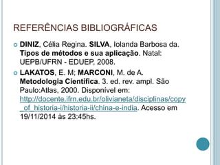 REFERÊNCIAS BIBLIOGRÁFICAS 
 DINIZ, Célia Regina. SILVA, Iolanda Barbosa da. 
Tipos de métodos e sua aplicação. Natal: 
UEPB/UFRN - EDUEP, 2008. 
 LAKATOS, E. M; MARCONI, M. de A. 
Metodologia Científica. 3. ed. rev. ampl. São 
Paulo:Atlas, 2000. Disponível em: 
http://docente.ifrn.edu.br/olivianeta/disciplinas/copy 
_of_historia-i/historia-ii/china-e-india. Acesso em 
19/11/2014 às 23:45hs. 
