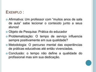 EXEMPLO : 
 Afirmativa: Um professor com “muitos anos de sala 
de aula” sabe lecionar o conteúdo junto a seus 
alunos! 
 Objeto de Pesquisa: Prática do educador 
 Problematização: O tempo de serviço influencia 
sempre positivamente em sua qualidade? 
 Metodologia: O percurso mental das experiências 
de práticas educativas até então vivenciadas. 
 Conclusão: o tempo não define a qualidade do 
profissional mas sim sua dedicação. 
 