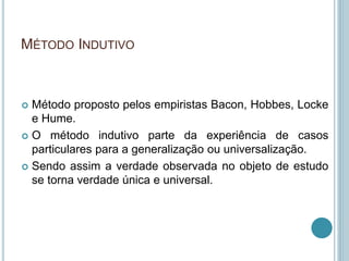 MÉTODO INDUTIVO 
 Método proposto pelos empiristas Bacon, Hobbes, Locke 
e Hume. 
 O método indutivo parte da experiência de casos 
particulares para a generalização ou universalização. 
 Sendo assim a verdade observada no objeto de estudo 
se torna verdade única e universal. 
 