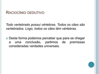 RACIOCÍNIO DEDUTIVO 
Todo vertebrado possui vértebras. Todos os cães são 
vertebrados. Logo, todos os cães têm vértebras. 
 Desta forma podemos perceber que para se chegar 
a uma conclusão, partimos de premissas 
consideradas verdades universais. 
 
