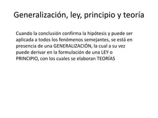 Generalización, ley, principio y teoría
Cuando la conclusión confirma la hipótesis y puede ser
aplicada a todos los fenómenos semejantes, se está en
presencia de una GENERALIZACIÓN, la cual a su vez
puede derivar en la formulación de una LEY o
PRINCIPIO, con los cuales se elaboran TEORÍAS
 