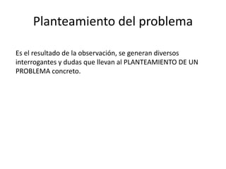 Planteamiento del problema
Es el resultado de la observación, se generan diversos
interrogantes y dudas que llevan al PLANTEAMIENTO DE UN
PROBLEMA concreto.
 