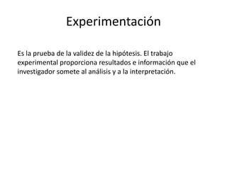 Experimentación
Es la prueba de la validez de la hipótesis. El trabajo
experimental proporciona resultados e información que el
investigador somete al análisis y a la interpretación.
 