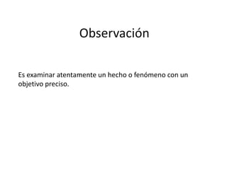 Observación
Es examinar atentamente un hecho o fenómeno con un
objetivo preciso.
 