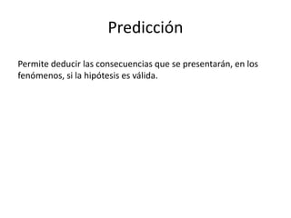 Predicción
Permite deducir las consecuencias que se presentarán, en los
fenómenos, si la hipótesis es válida.
 