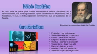 Es una serie de pasos para obtener conocimientos válidos, basándose en la
reproducibilidad, que es la capacidad de repetir un determinado experimento y en la
falsabilidad, ya que, en toda proposición científica tiene que ser susceptible de ser
falsada.
El primero en usar este método fue Galileo
 Explicativo - por qué suceden
 Verificable - debe ser comprobado
 Fáctico - parte de los hechos
 Empírico - busca la verificación
 Objetivo - alcanzar la explicación
 Trascendente - llegar más allá
 Racional - lógica y la razón
 Analítico - descubrir y entender
 Sistemático - proceso organizado
 