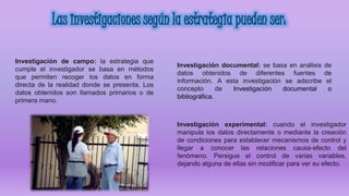 Investigación documental: se basa en análisis de
datos obtenidos de diferentes fuentes de
información. A esta investigación se adscribe el
concepto de Investigación documental o
bibliográfica.
Investigación de campo: la estrategia que
cumple el investigador se basa en métodos
que permiten recoger los datos en forma
directa de la realidad donde se presenta. Los
datos obtenidos son llamados primarios o de
primera mano.
Investigación experimental: cuando el investigador
manipula los datos directamente o mediante la creación
de condiciones para establecer mecanismos de control y
llegar a conocer las relaciones causa-efecto del
fenómeno. Persigue el control de varias variables,
dejando alguna de ellas sin modificar para ver su efecto.
 