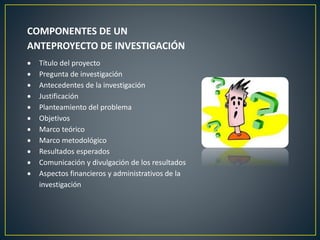 COMPONENTES DE UN
ANTEPROYECTO DE INVESTIGACIÓN
Título del proyecto
Pregunta de investigación
Antecedentes de la investigación
Justificación
Planteamiento del problema
Objetivos
Marco teórico
Marco metodológico
Resultados esperados
Comunicación y divulgación de los resultados
Aspectos financieros y administrativos de la
investigación
